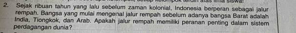 ok terdin atas fima siswa! 
2. Sejak ribuan tahun yang lalu sebelum zaman kolonial, Indonesia berperan sebagai jalur 
rempah. Bangsa yang mulai mengenal jalur rempah sebelum adanya bangsa Barat adalah 
India, Tiongkok, dan Arab. Apakah jalur rempah memiliki peranan penting dalam sistem 
perdagangan dunia?