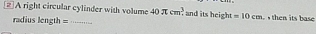 2]A right circular cylinder with volume 40π cm^3. and its height =10cm then its b as 
radius length=_