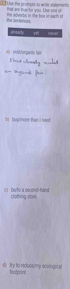 Use the prompts to write statements
that are true for you. Use one of
the adverbs in the box in each of
the sentences.
already yet never
a) visit/organic fair
Ihas already vited
an organic fair .
b) buy/more than I need
c) be/to a second-hand
clothing store
d) try to reduce/my ecological
footprint