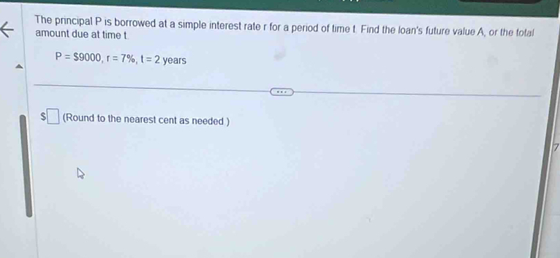 The principal P is borrowed at a simple interest rate r for a period of time t. Find the loan's future value A, or the total 
amount due at time t
P=$9000, r=7% , t=2 years
□ (Round to the nearest cent as needed ) 
7