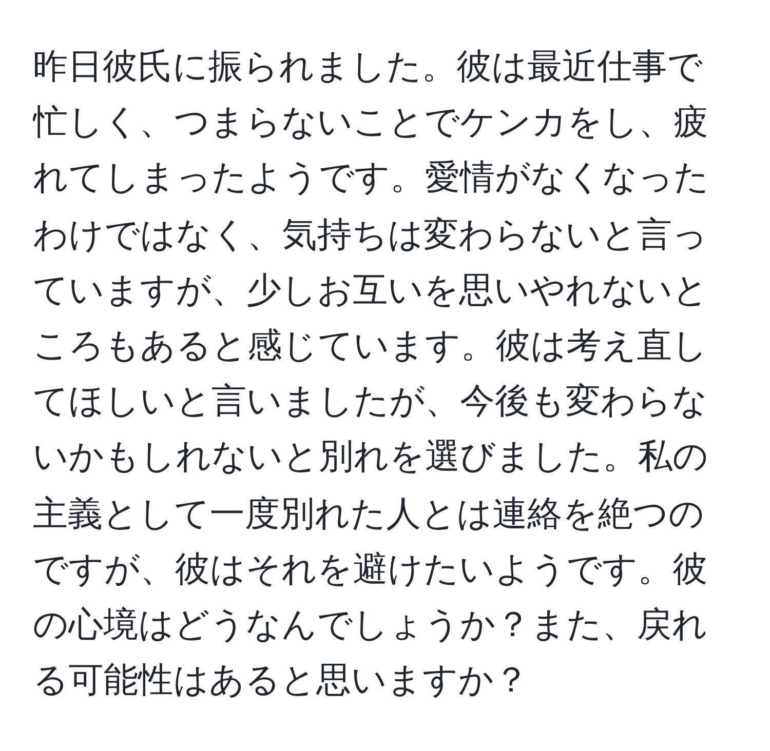 昨日彼氏に振られました。彼は最近仕事で忙しく、つまらないことでケンカをし、疲れてしまったようです。愛情がなくなったわけではなく、気持ちは変わらないと言っていますが、少しお互いを思いやれないところもあると感じています。彼は考え直してほしいと言いましたが、今後も変わらないかもしれないと別れを選びました。私の主義として一度別れた人とは連絡を絶つのですが、彼はそれを避けたいようです。彼の心境はどうなんでしょうか？また、戻れる可能性はあると思いますか？