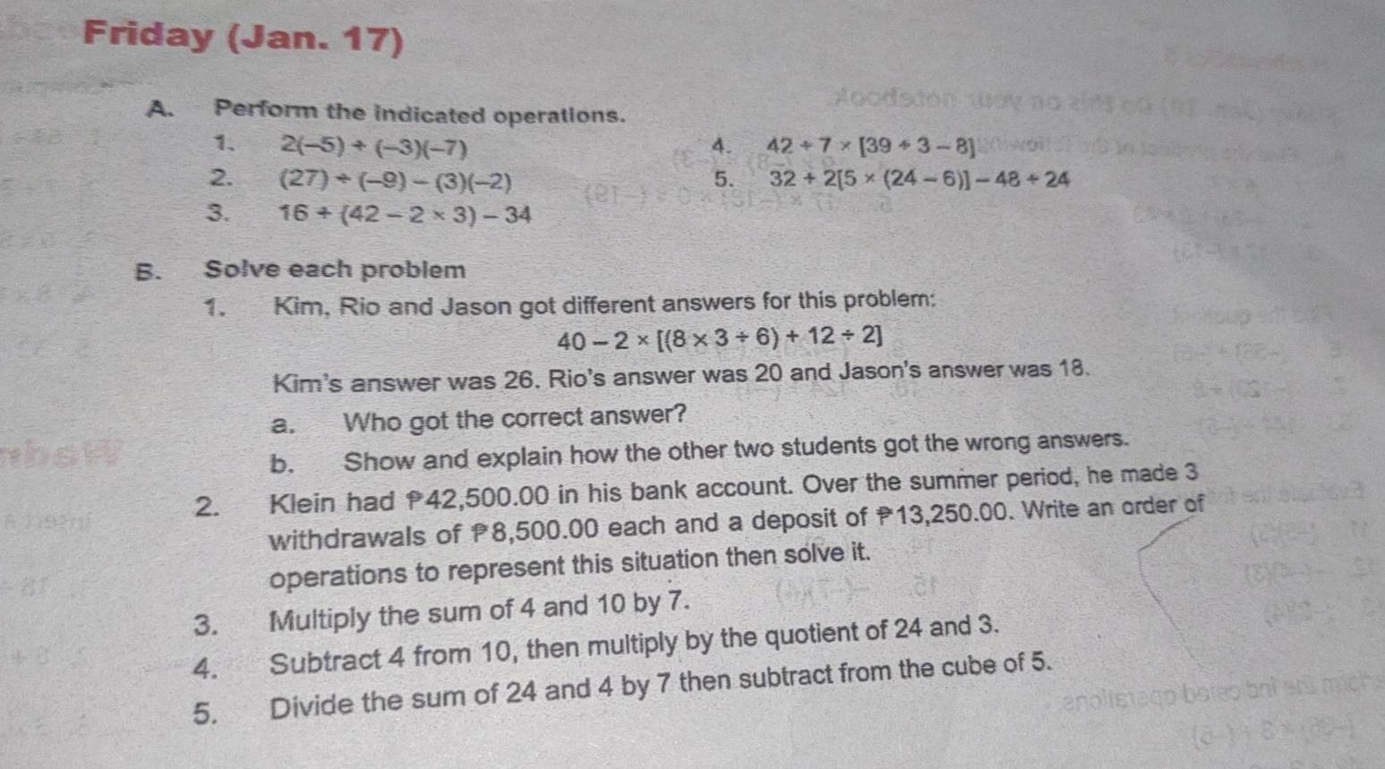 Friday (Jan. 17) 
A. Perform the indicated operations. 
1. 2(-5)+(-3)(-7) 4. 42/ 7* [39/ 3-8]
2. (27)+(-9)-(3)(-2) 5. 32+2[5* (24-6)]-48/ 24
3. 16+(42-2* 3)-34
B. Solve each problem 
1. Kim, Rio and Jason got different answers for this problem:
40-2* [(8* 3/ 6)+12/ 2]
Kim's answer was 26. Rio's answer was 20 and Jason's answer was 18. 
a. Who got the correct answer? 
b. Show and explain how the other two students got the wrong answers. 
2. Klein had 42,500.00 in his bank account. Over the summer period, he made 3
withdrawals of 8,500.00 each and a deposit of 13,250.00. Write an order of 
operations to represent this situation then solve it. 
3. Multiply the sum of 4 and 10 by 7. 
4. Subtract 4 from 10, then multiply by the quotient of 24 and 3. 
5. Divide the sum of 24 and 4 by 7 then subtract from the cube of 5.