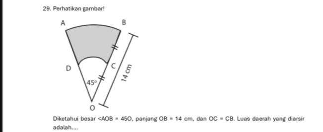 Perhatikan gambar!
Diketahui besar ∠ AOB=450 , panjang OB=14cm , dan OC=CB. Luas daerah yang diarsir
adalah....