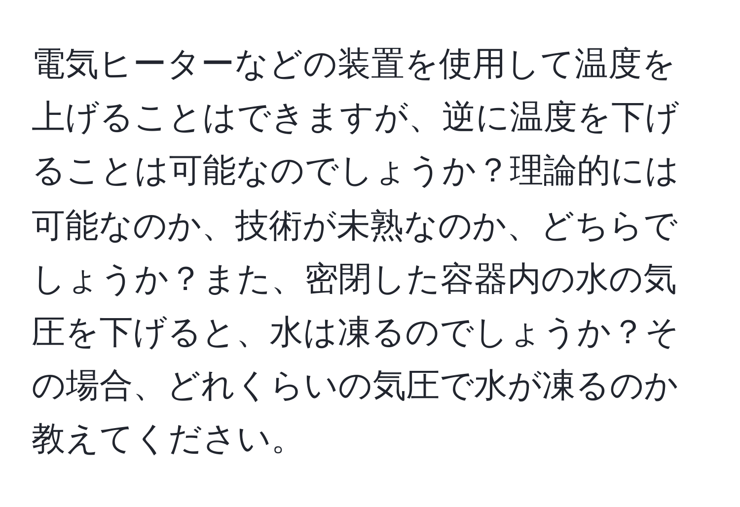 電気ヒーターなどの装置を使用して温度を上げることはできますが、逆に温度を下げることは可能なのでしょうか？理論的には可能なのか、技術が未熟なのか、どちらでしょうか？また、密閉した容器内の水の気圧を下げると、水は凍るのでしょうか？その場合、どれくらいの気圧で水が凍るのか教えてください。