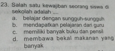 Salah satu kewajiban seorang siswa di
sekolah adalah ....
a. belajar dengan sungguh-sungguh
b. mendapatkan pelajaran dari guru
c. memiliki banyak buku dan pensil
d. membawa bekal makanan yang
banyak