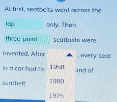 At first, seatbelts went across the 
lap only. Then 
three-point seatbelts were 
invented. After , every seat 
in a car had to 1958 :ind of 
seatbelt. 1980 
1975