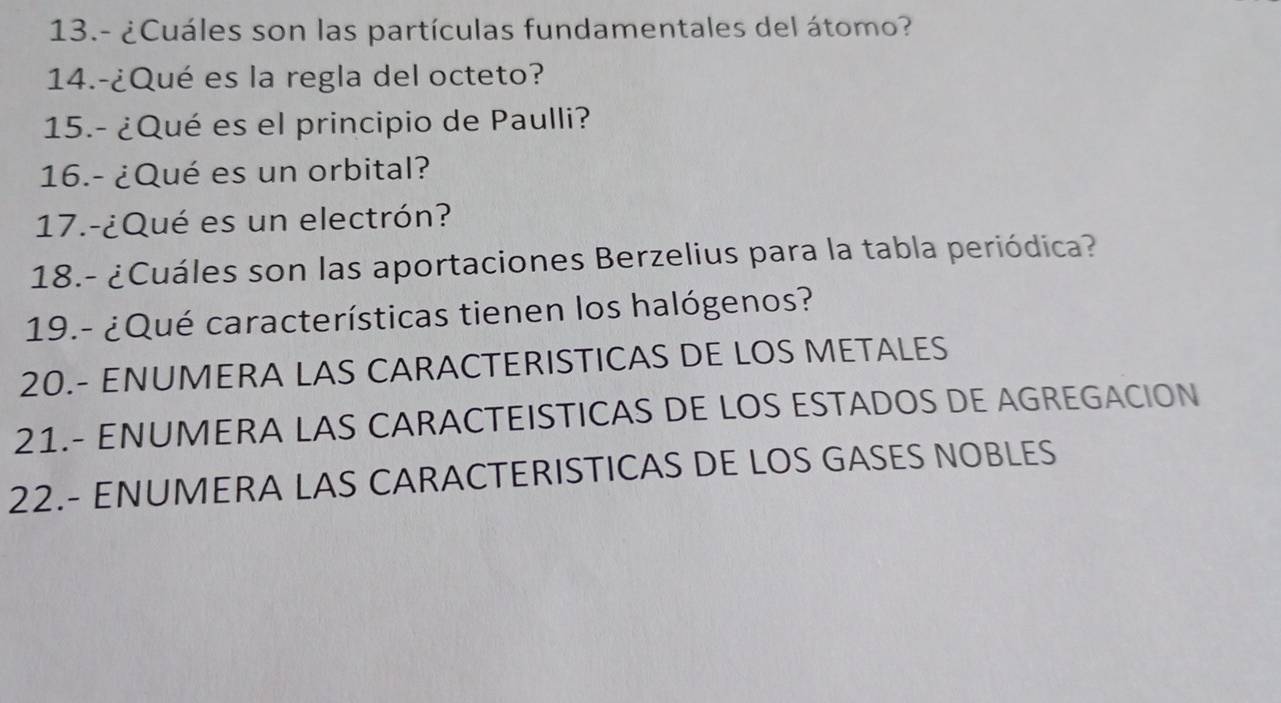 13.- ¿Cuáles son las partículas fundamentales del átomo? 
14.-¿Qué es la regla del octeto? 
15.- ¿Qué es el principio de Paulli? 
16.- ¿Qué es un orbital? 
17.-¿Qué es un electrón? 
18.- ¿Cuáles son las aportaciones Berzelius para la tabla periódica? 
19.- ¿Qué características tienen los halógenos? 
20.- ENUMERA LAS CARACTERISTICAS DE LOS METALES 
21.- ENUMERA LAS CARACTEISTICAS DE LOS ESTADOS DE AGREGACION 
22.- ENUMERA LAS CARACTERISTICAS DE LOS GASES NOBLES