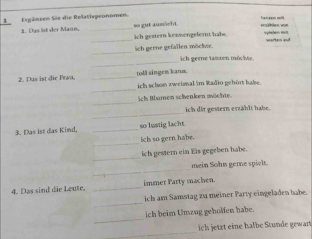 Ergänzen Sie die Relativpronomen. tanzen mit 
1. Das ist der Mann, _so gut aussieht. 
erzählen von 
_ 
ich gestern kennengelernt habe. spielen mit 
warten auf 
_ 
ich gerne gefallen möchte. 
_ 
_ 
ich gerne tanzen möchte. 
2. Das ist die Frau, _toll singen kann. 
_ 
ich schon zweimal im Radio gehört habe. 
_ 
ich Blumen schenken möchte. 
_ 
ich dir gestern erzählt habe. 
3. Das ist das Kind, _so lustig lacht. 
_ 
ich so gern habe. 
_ 
ich gestern ein Eis gegeben habe. 
_ 
mein Sohn gerne spielt. 
4. Das sind die Leute, _immer Party machen. 
_ 
ich am Samstag zu meiner Party eingeladen habe. 
_ 
ich beim Umzug geholfen habe. 
_ 
ich jetzt eine halbe Stunde gewart 
_