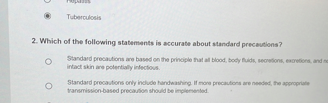 Hepatitis
Tuberculosis
2. Which of the following statements is accurate about standard precautions?
Standard precautions are based on the principle that all blood, body fluids, secretions, excretions, and n
intact skin are potentially infectious.
Standard precautions only include handwashing. If more precautions are needed, the appropriate
transmission-based precaution should be implemented.