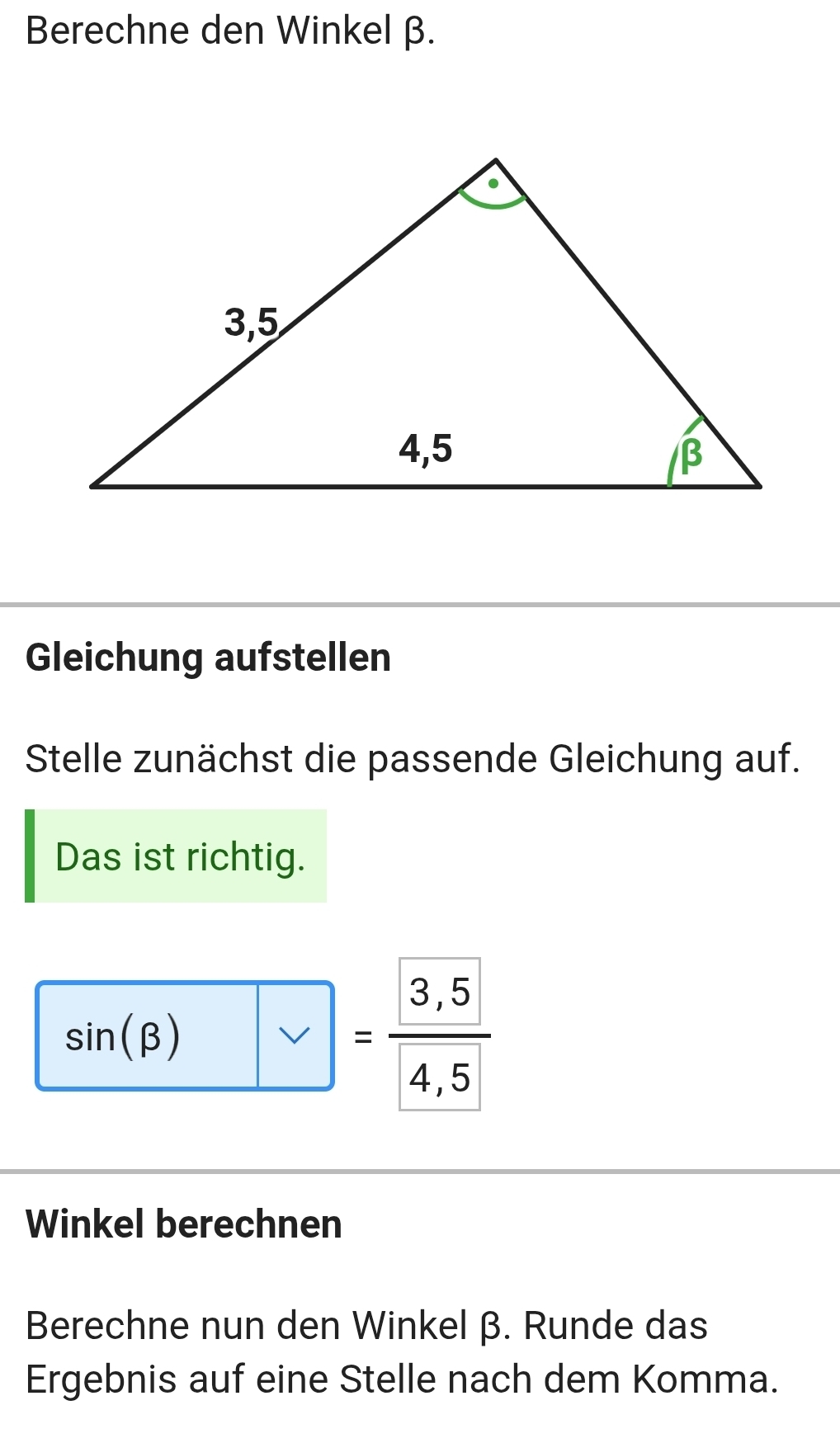 Berechne den Winkel β. 
Gleichung aufstellen 
Stelle zunächst die passende Gleichung auf. 
Das ist richtig.
sin (beta )=frac  3,5 4,5
Winkel berechnen 
Berechne nun den Winkel β. Runde das 
Ergebnis auf eine Stelle nach dem Komma.