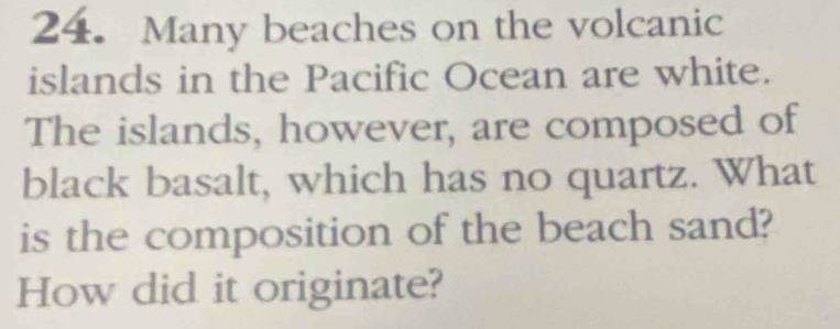 Many beaches on the volcanic 
islands in the Pacific Ocean are white. 
The islands, however, are composed of 
black basalt, which has no quartz. What 
is the composition of the beach sand? 
How did it originate?