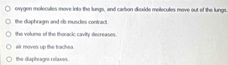 oxygen molecules move into the lungs, and carbon dioxide molecules move out of the lungs.
the diaphragm and rib muscles contract.
the volume of the thoracic cavity decreases.
air moves up the trachea.
the diaphragm relaxes.