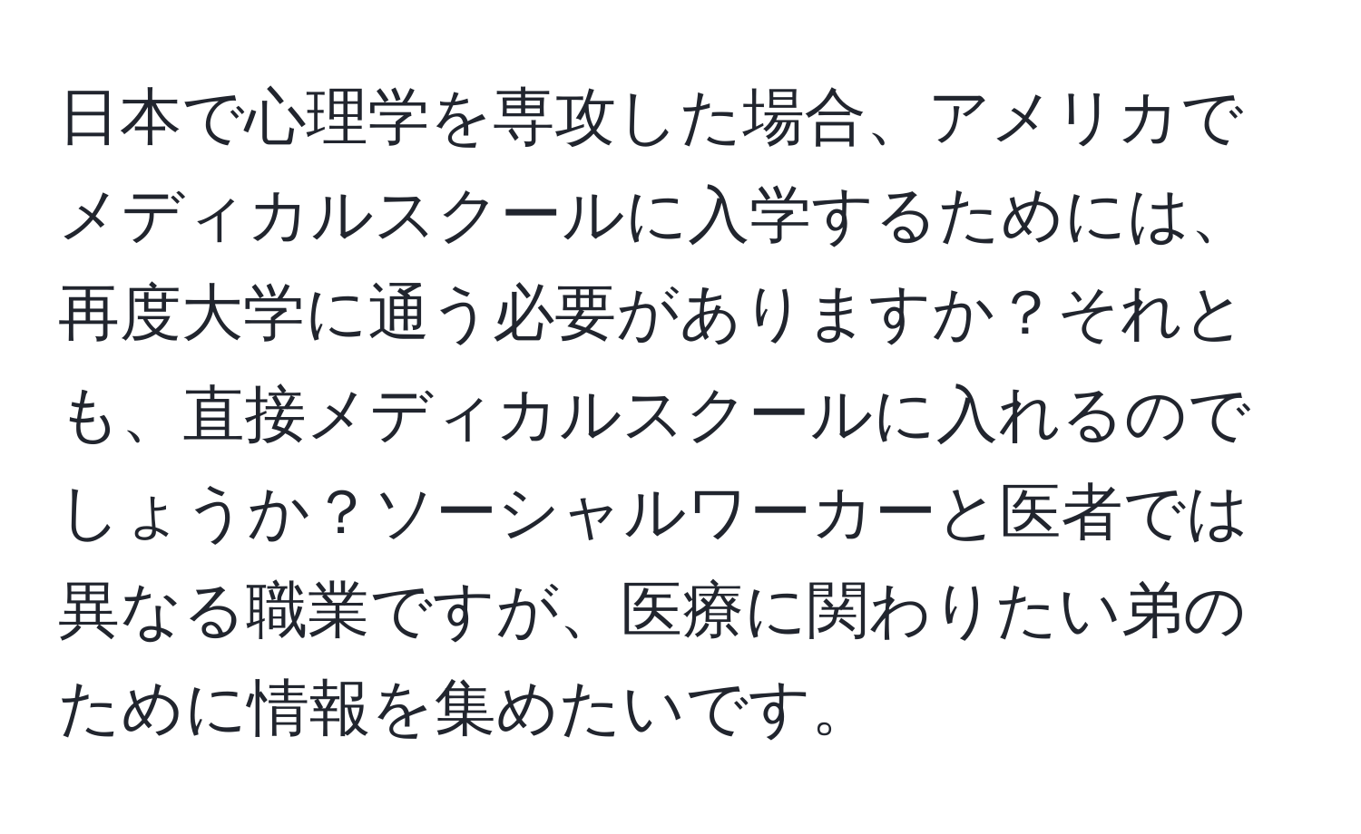 日本で心理学を専攻した場合、アメリカでメディカルスクールに入学するためには、再度大学に通う必要がありますか？それとも、直接メディカルスクールに入れるのでしょうか？ソーシャルワーカーと医者では異なる職業ですが、医療に関わりたい弟のために情報を集めたいです。