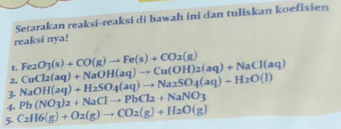 Setarakan reaksi-reaksi di bawah ini dan tuliskan koefisien 
reaksi nya! 
1. Fe_2O_3(s)+CO(g)to Fe(s)+CO_2(g)
2. 
3. NaOH(aq)+H_2SO_4(aq)to Na_2SO_4(aq)+H_2O(l) CuCl_2(aq)+NaOH(aq)to Cu(OH)_2(aq)+NaCl(aq)
4. Pb(NO_3)_2+NaClto PbCl_2+NaNO_3
5. C_2H6(g)+O2(g)to CO2(g)+H_2O(g)