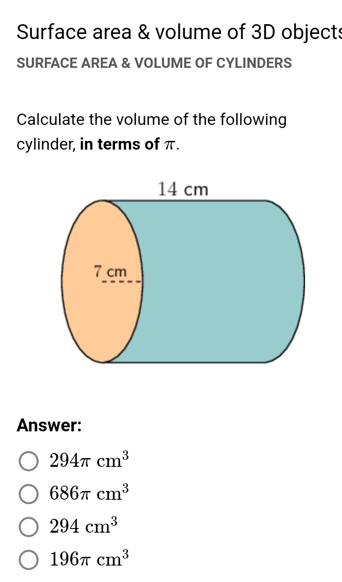 Surface area & volume of 3D objects
SURFACE AREA & VOLUME OF CYLINDERS
Calculate the volume of the following
cylinder, in terms of π.
Answer:
294π cm^3
686π cm^3
294cm^3
196π cm^3