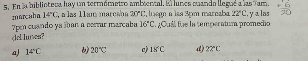 En la biblioteca hay un termómetro ambiental. El lunes cuando llegué a las 7am,
marcaba 14°C , a las 11am marcaba 20°C , luego a las 3pm marcaba 22°C , y a las
7pm cuando ya iban a cerrar marcaba 16°C ¿ Cuál fue la temperatura promedio
del lunes?
a) 14°C
b) 20°C c) 18°C d) 22°C