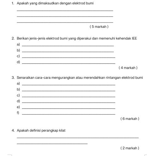 Apakah yang dimaksudkan dengan elektrod bumi 
_ 
_ 
_ 
( 5 markah ) 
2. Berikan jenis-jenis elektrod bumi yang diperakui dan memenuhi kehendak IEE 
a)_ 
b)_ 
c)_ 
d)_ 
( 4 markah ) 
3. Senaraikan cara-cara mengurangkan atau merendahkan rintangan elektrod bumi 
a)_ 
b)_ 
c)_ 
d)_ 
e)_ 
f)_ 
( 6 markah ) 
4. Apakah definisi perangkap kilat 
_ 
_ 
( 2 markah )