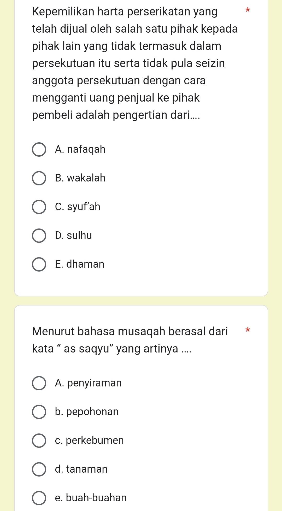 Kepemilikan harta perserikatan yang *
telah dijual oleh salah satu pihak kepada
pihak lain yang tidak termasuk dalam
persekutuan itu serta tidak pula seizin
anggota persekutuan dengan cara
mengganti uang penjual ke pihak
pembeli adalah pengertian dari....
A. nafaqah
B. wakalah
C. syuf’ah
D. sulhu
E. dhaman
Menurut bahasa musaqah berasal dari *
kata “ as saqyu” yang artinya ....
A. penyiraman
b. pepohonan
c. perkebumen
d. tanaman
e. buah-buahan