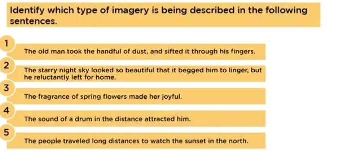 Identify which type of imagery is being described in the following
sentences.
1
The old man took the handful of dust, and sifted it through his fingers.
2 The starry night sky looked so beautiful that it begged him to linger, but
he reluctantly left for home.
3
The fragrance of spring flowers made her joyful.
4
The sound of a drum in the distance attracted him.
5
The people traveled long distances to watch the sunset in the north.