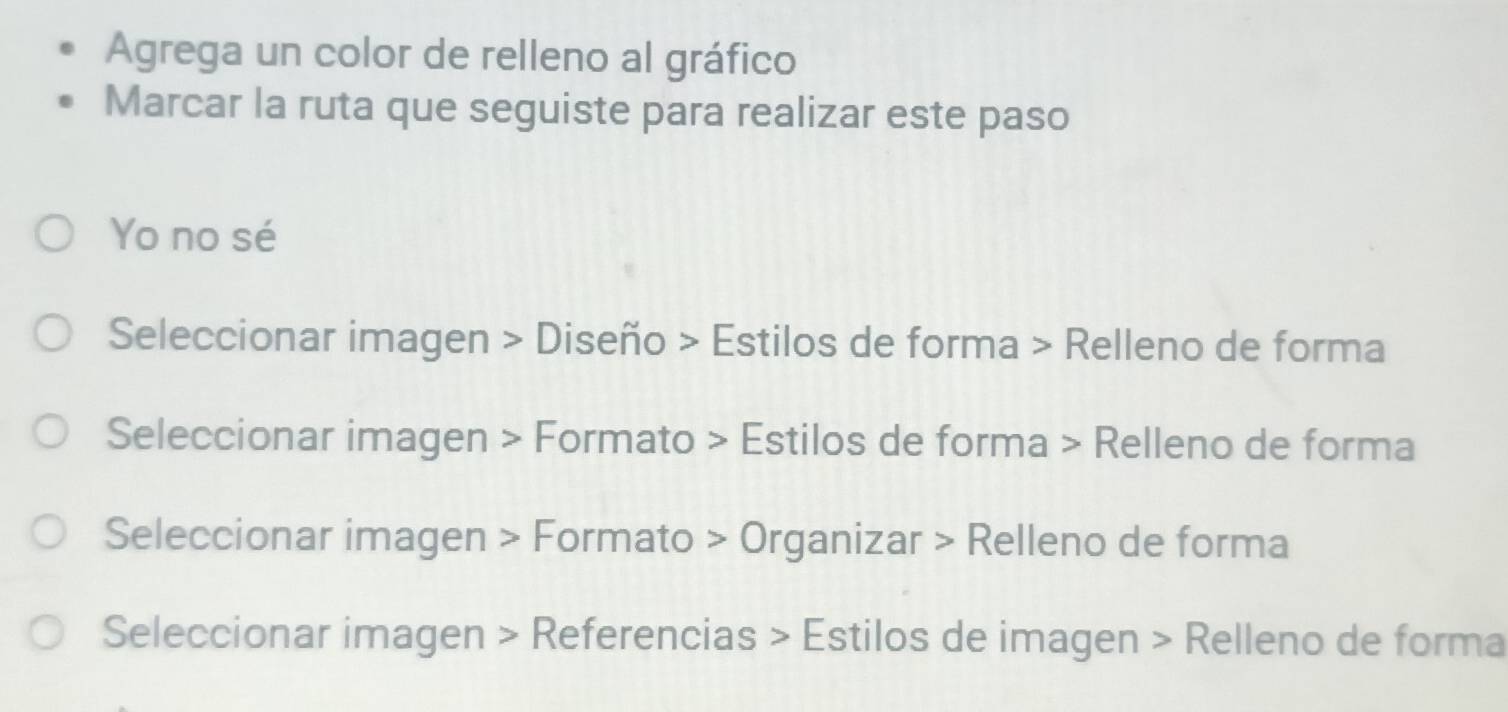 Agrega un color de relleno al gráfico
Marcar la ruta que seguiste para realizar este paso
Yo no sé
Seleccionar imagen > Diseño > Estilos de forma > Relleno de forma
Seleccionar imagen > Formato > Estilos de forma > Relleno de forma
Seleccionar imagen > Formato > Organizar > Relleno de forma
Seleccionar imagen > Referencias > Estilos de imagen > Relleno de forma