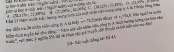 Kh2O
tự học ở nhà trên 15 (giờ/ tuần) . Với độ t 
gian tự học ở nhà trên 15 (giờ/ tuần) của trường này là: 62,94%) C. (. (30,52% ;53,48% ) D. (23,999); 60,00,007
Cầu 11 Năm trước tiền lương trung binh của một nhân viên trong công ty A là 75triệu đồng Năm
A. (28,31%; 55,68%) B. (21,0 Y=C=
nay điều tra 36 nhãn viên công ty A ta thấy x=72,5 (triệu đồng) và s_x=26,8 1 Nếu người ta muốn
kiểm định tuyên bố cho rằng: “ Năm nay các nhân viên cộng ty A được hướng lương cao hơn năm
trước'', với mức ý nghĩa 5% thì sẽ chọn cặp giả thuyết, đổi thuyết và kết luận nào sau đây?
3/4- Xác suất thống kê- Đề 4A