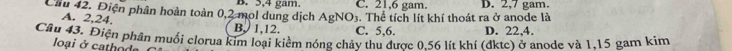 Cầ 42. Điện phân hoàn toàn 0, 2 mol dung dịch B. 5, 4 gam. C. 21, 6 gam. :. Thể tích lít khí thoát ra ở anode là D. 2, 7 gam.
AgNO_3
A. 2, 24. B. 1, 12. C. 5, 6. D. 22, 4.
Câu 43. Điện phân muối clorua kim loại kiểm nóng chảy thu được 0.56 lít khí (đktc) ở anode và 1.15 gam kim
loại ở cathode