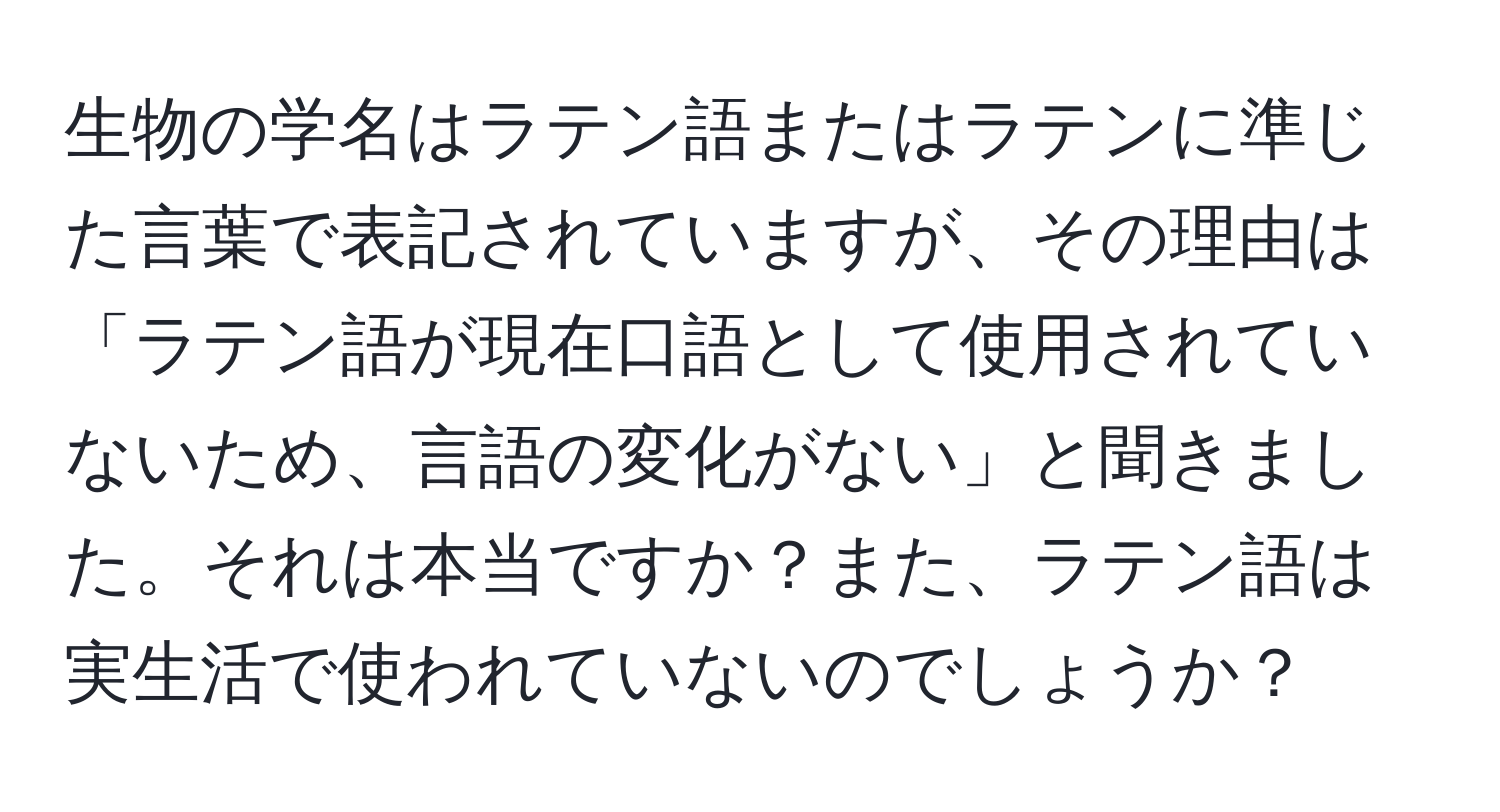 生物の学名はラテン語またはラテンに準じた言葉で表記されていますが、その理由は「ラテン語が現在口語として使用されていないため、言語の変化がない」と聞きました。それは本当ですか？また、ラテン語は実生活で使われていないのでしょうか？