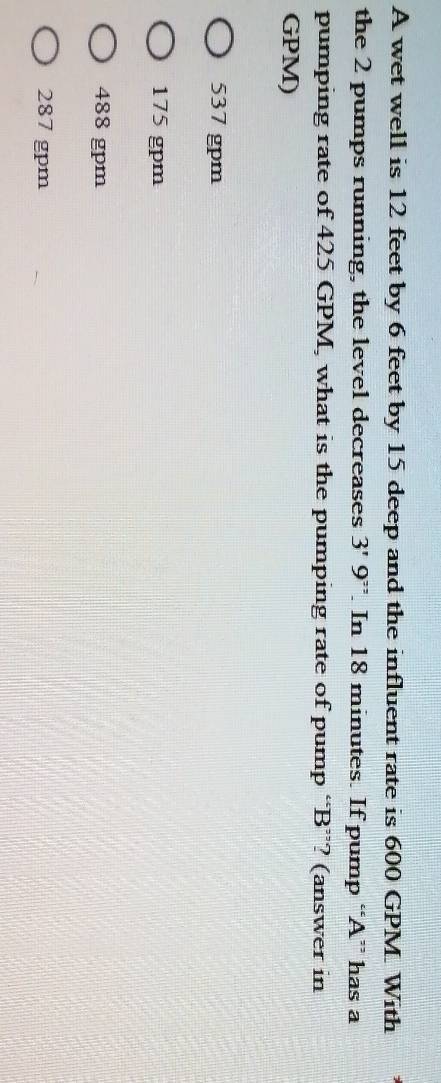 A wet well is 12 feet by 6 feet by 15 deep and the influent rate is 600 GPM With
the 2 pumps running, the level decreases 3'9^(2^2). In 18 minutes. If pump “ A ” has a
pumping rate of 425 GPM, what is the pumping rate of pump “ B ”? (answer in
GPM)
537 gpm
175 gpm
488 gpm
287 gpm