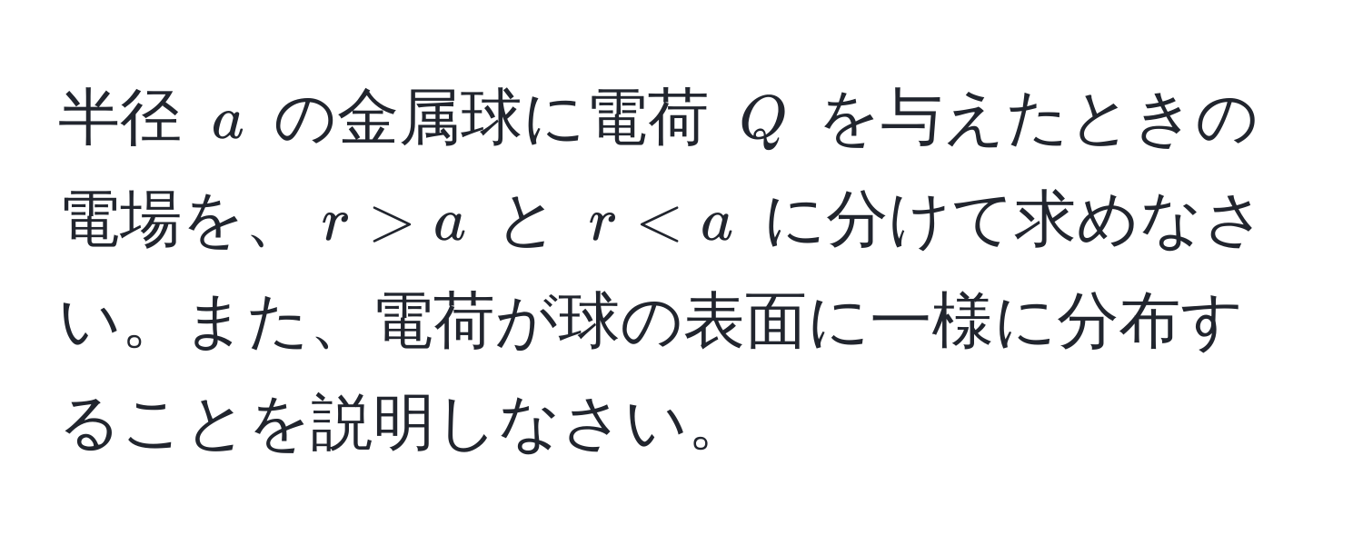 半径 $a$ の金属球に電荷 $Q$ を与えたときの電場を、$r > a$ と $r < a$ に分けて求めなさい。また、電荷が球の表面に一様に分布することを説明しなさい。