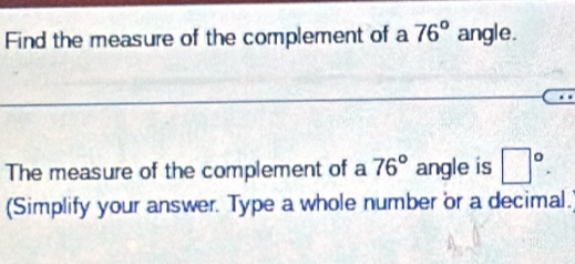 Find the measure of the complement of a 76° angle. 
The measure of the complement of a 76° angle is □°. 
(Simplify your answer. Type a whole number or a decimal.)