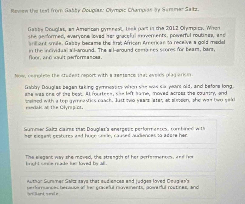 Review the text from Gabby Douglas: Olympic Champion by Summer Saltz. 
Gabby Douglas, an American gymnast, took part in the 2012 Olympics. When 
she performed, everyone loved her graceful movements, powerful routines, and 
brilliant smile. Gabby became the first African American to receive a gold medal 
in the individual all-around. The all-around combines scores for beam, bars, 
floor, and vault performances. 
Now, complete the student report with a sentence that avoids plagiarism. 
Gabby Douglas began taking gymnastics when she was six years old, and before long, 
she was one of the best. At fourteen, she left home, moved across the country, and 
trained with a top gymnastics coach. Just two years later, at sixteen, she won two gold 
medals at the Olympics._ 
_ 
Summer Saltz claims that Douglas's energetic performances, combined with 
her elegant gestures and huge smile, caused audiences to adore her 
The elegant way she moved, the strength of her performances, and her 
bright smile made her loved by all. 
Author Summer Saltz says that audiences and judges loved Douglas's 
performances because of her graceful movements, powerful routines, and 
brilliant smile.