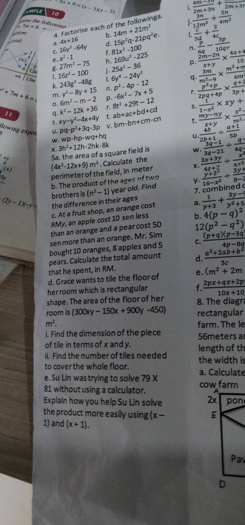 6x+9=(x-3)(x-3).
i.  (4m-3n)/2m+3n +frac 2m+3n
AMPLE 10
 3n/12m^2 + 5n/4m^2 
orise the following .
ution: 4. Factorise each of the followinga.
7m+6
a. 4x+16 b. 15p^2q-21pq^2e. L  c/5d + 3/4c 
trial: 14m+21m^2
C. 16y^2-64y d. 81x^2-100
f.
a^2-1
h. 169u^2-225 n.  p/6q - 3p/10qr 
(x) e、 27m^2-75 j. 25a^2-36
p.  (2m-2n)/x+y *  (4x+4)/10 
g. 16z^2-100
n 
+6 13m L 6y^4-24y^2 q.  3m/m^2-9 *  (m^2+m)/6m 
1.
k. 243g^3-48g n. p^2-4p-12  (p^2+p)/2pq+4p *  (q+2)/3p+1 
o. 6m^2-m-2 -6x^2-7x+5
r.
x^2+7m+6= m. y^2-8y+15 p. 8t^2+29t-12
S.
11
q. k^2-12k+36 r. ab+ac+bd+cd  1/1-x^2 * xy+
S. xy-y^2-4x+4y t.
u. pq-p^2+3q-3p V. bm-bn+cm-cn t.  (my-ny)/x+y *  (x^2-)/m^2- 
lowing expre 3h^2+12h-2hk-8k
W. wp-hp-wq+hq
u  4b/2b+1 /  (a+1)/5b 
X.
beginarrayl +y
5a. the area of a square field is
w.  (3q-1)/3q-21 /  (q-)/4q- 
(+)
(4x^2-12x+9)m^2. Calculate the
_ O_y
perimeter of the field, in meter  (3x+3y)/4z+2 /  x^2/4z^2 
 (y+3^2)/16-x^2 /  (3y+)/8-2 
b. The product of the ages of two
y.
brothers is (n^2-1) year old. Find
7. combined
(2y-1)(-y- the difference in their ages
c. At a fruit shop, an orange cost
a.  1/y+3 + (3y-9)/y^2+5 
RMy, an apple cost 10 sen less
b. 4(p-q)^2
than an orange and a pear cost 50
12 (p^2-q^2)
C.  ((p+q)(p-3q))/4p-8q 
sen more than an orange. Mr. Sim
bought 10 oranges, 8 apples and 5
pears. Calculate the total amount
d.  (a^2+2ab+b^2)/3c 
that he spent, in RM.
e. (m^2+2m
d. Grace wants to tile the floor of
her room which is rectangular
f.  (2px+qx+2p)/10x+10 
shape. The area of the floor of her 8. The diagra
room is (300xy-150x+900y-450) rectangular
m^2. farm. The le
i. Find the dimension of the piece
56meters a
of tile in terms of x and y.
length of th
ii. Find the number of tiles needed the width is
to cover the whole floor.
a. Calculate
e. Su Lin was trying to solve 79 X
81 without using a calculator. 
Explain how you help Su Lin solve 
the product more easily using (x- 
1) and (x+1).