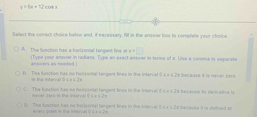 y=6x+12cos x
Select the correct choice below and, if necessary, fill in the answer box to complete your choice.
A. The function has a horizontal tangent line at x=□. 
(Type your answer in radians. Type an exact answer in terms of π. Use a comma to separate
answers as needed.)
B. The function has no horizontal tangent lines in the interval 0≤ x≤ 2π because it is never zero
in the interval 0≤ x≤ 2π ,
C. The function has no horizontal tangent lines in the interval 0≤ x≤ 2π because its derivative is
never zero in the interval 0≤ x≤ 2π.
D. The function has no horizontal tangent lines in the interval 0≤ x≤ 2π because it is defined at
every point in the interval 0≤ x≤ 2π