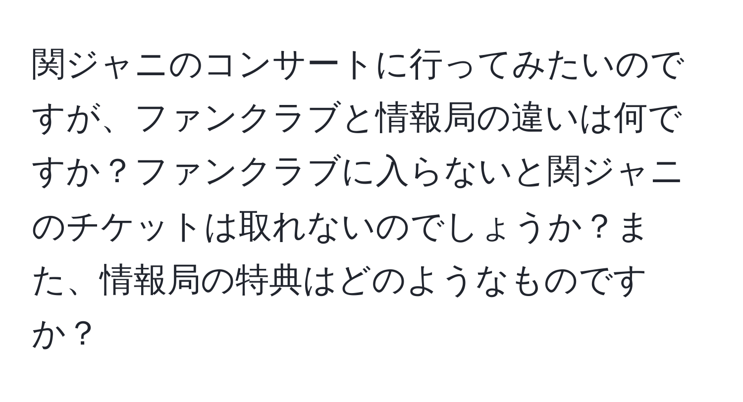 関ジャニのコンサートに行ってみたいのですが、ファンクラブと情報局の違いは何ですか？ファンクラブに入らないと関ジャニのチケットは取れないのでしょうか？また、情報局の特典はどのようなものですか？