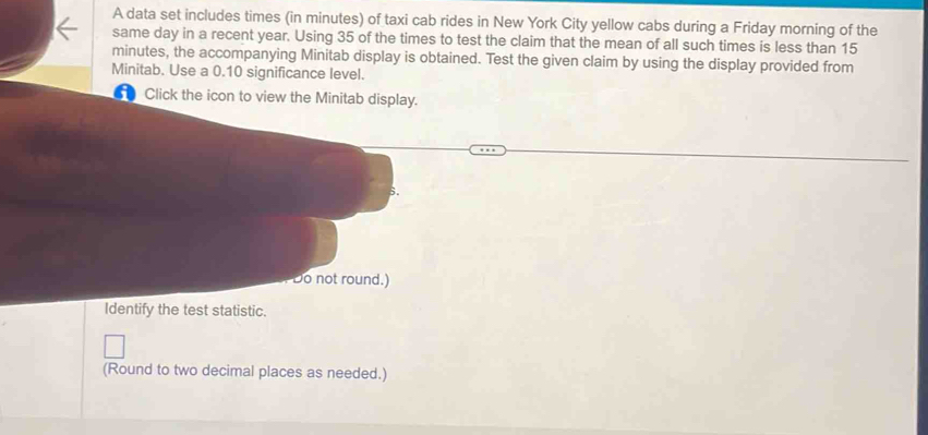 A data set includes times (in minutes) of taxi cab rides in New York City yellow cabs during a Friday morning of the 
same day in a recent year. Using 35 of the times to test the claim that the mean of all such times is less than 15
minutes, the accompanying Minitab display is obtained. Test the given claim by using the display provided from 
Minitab. Use a 0.10 significance level. 
1 Click the icon to view the Minitab display. 
s. 
Do not round.) 
Identify the test statistic. 
(Round to two decimal places as needed.)