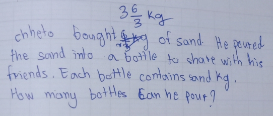 3 6/3 kg
chheto bought  6/x^2  of sand. He poured 
the sand into a bottle to share with his 
friends, Each bottle contains sand kg. 
How many bottes can he pour?