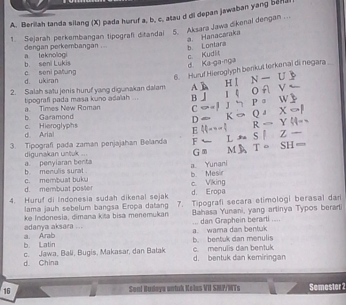 Berilah tanda silang (X) pada huruf a, b, c, atau d di depan jawaban yang ben@
1. Sejarah perkembangan tipografi ditandai 5. Aksara Jawa dikenal dengan …
a. Hanacaraka b. Lontara
dengan perkembangan ...
a teknologi c. Kudlit
b. seni Lukis
d. Ka-ga-nga
c seni patung
6. Huruf Hieroglyph berikut terkenal di negara ..
d. ukiran
2. Salah satu jenis huruf yang digunakan dalam AB H l N UD
tipografi pada masa kuno adalah ... 1 OA V
B」
a. Times New Roman et J 7 P ª W B
C
b. Garamond K Q 4 X
D
c. Hieroglyphs
d. Arial E 4 . q R - Y qq or 
Z
3. Tipografi pada zaman penjajahan Belanda F ← L s l SH=
digunakan untuk ... G m M A T。
a. penyiaran berita
b. menulis surat . a. Yunani
c. membuat buku b. Mesir
d. membuat poster c. Viking
4. Huruf di Indonesia sudah dikenal sejak d. Eropa
lama jauh sebelum bangsa Eropa datang 7. Tipografi secara etimologi berasal dari
ke Indonesia, dimana kita bisa menemukan Bahasa Yunani, yang arlinya Typos berarti
adanya aksara ... ... dan Graphein berarti ....
a. Arab a. wama dan bentuk
b. Latin b. bentuk dan menulis
c. Jawa, Bali, Bugis, Makasar, dan Batak c. menulis dan bentuk
d. China d. bentuk dan kemiringan
16 Sonl Budaya untuk Kelas VII SMP/MTs Semester 2