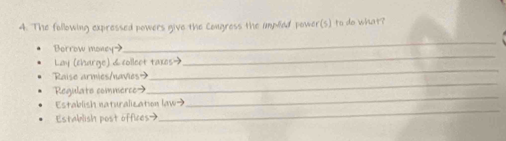 The following expressed powers give the Congress the implied power(s) to do what? 
_ 
_ 
Borrow money> 
_ 
Lay (charge) &collect taxes→ 
_ 
Raise armies/navies> 
_ 
Regulate commerce> 
_ 
Establish naturalization law→ 
Establish post offices>