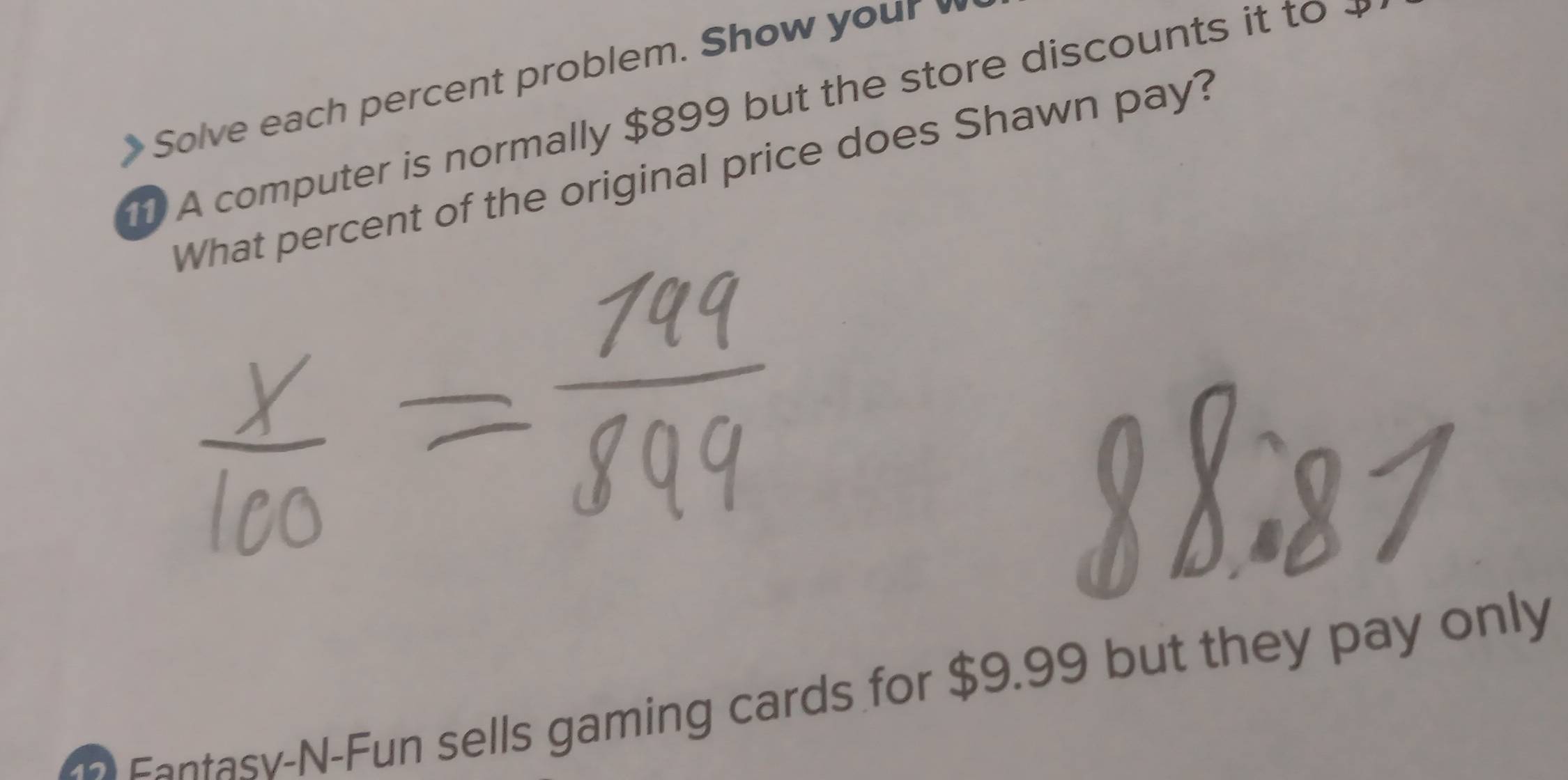 Solve each percent problem. Show your 
A computer is normally $899 but the store discounts it to 
What percent of the original price does Shawn pay? 
Fantasv-N-Fun sells gaming cards for $9.99 but they pay only