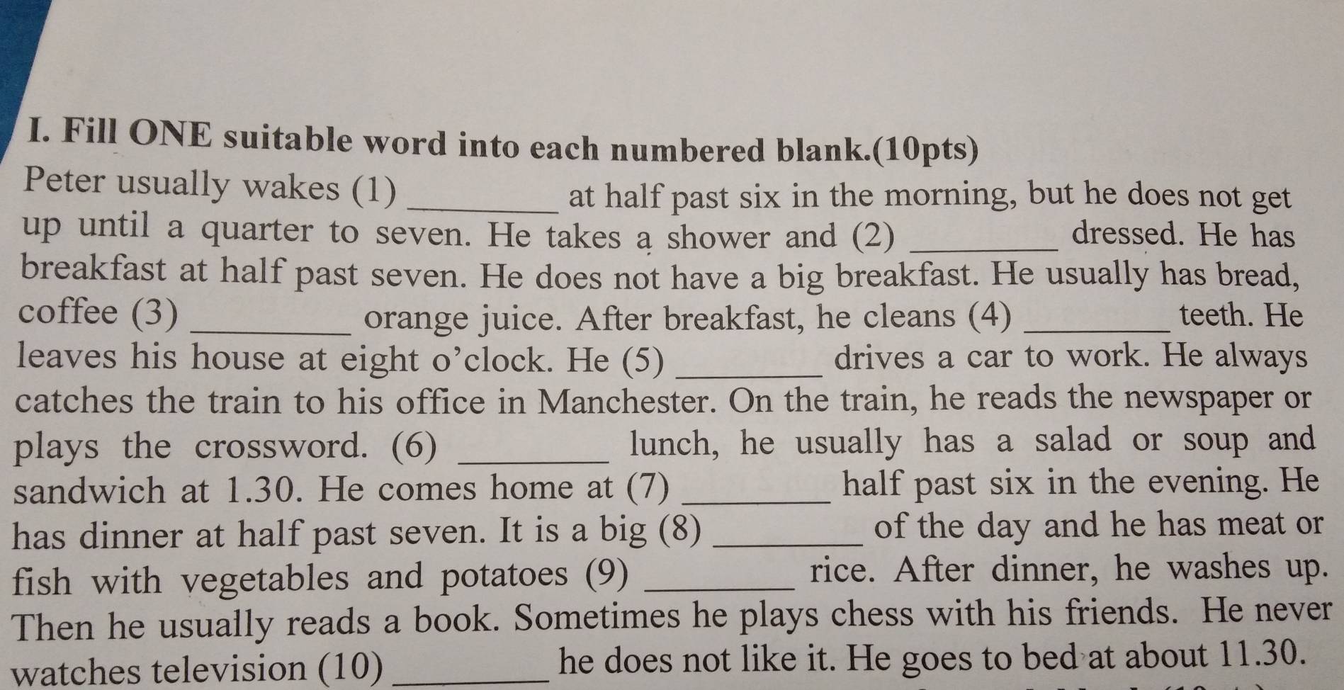 Fill ONE suitable word into each numbered blank.(10pts) 
Peter usually wakes (1)_ 
at half past six in the morning, but he does not get 
up until a quarter to seven. He takes a shower and (2) _dressed. He has 
breakfast at half past seven. He does not have a big breakfast. He usually has bread, 
coffee (3) _orange juice. After breakfast, he cleans (4) _teeth. He 
leaves his house at eight o’clock. He (5) _drives a car to work. He always 
catches the train to his office in Manchester. On the train, he reads the newspaper or 
plays the crossword. (6) _lunch, he usually has a salad or soup and 
sandwich at 1.30. He comes home at (7) _half past six in the evening. He 
has dinner at half past seven. It is a big (8) _of the day and he has meat or 
fish with vegetables and potatoes (9)_ 
rice. After dinner, he washes up. 
Then he usually reads a book. Sometimes he plays chess with his friends. He never 
watches television (10) _he does not like it. He goes to bed at about 11.30.