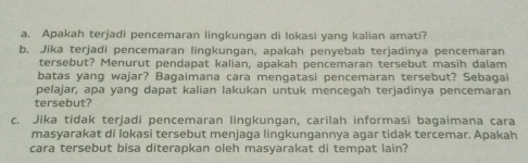 Apakah terjadi pencemaran lingkungan di lokasi yang kalian amati? 
b. Jika terjadi pencemaran lingkungan, apakah penyebab terjadinya pencemaran 
tersebut? Menurut pendapat kalian, apakah pencemaran tersebut masih dalam 
batas yang wajar? Bagaimana cara mengatasi pencemaran tersebut? Sebagai 
pelajar, apa yang dapat kalian lakukan untuk mencegah terjadinya pencemaran 
tersebut? 
c. Jika tidak terjadi pencemaran lingkungan, carilah informasi bagaimana cara 
masyarakat di lokasi tersebut menjaga lingkungannya agar tidak tercemar. Apakah 
cara tersebut bisa diterapkan oleh masyarakat di tempat lain?