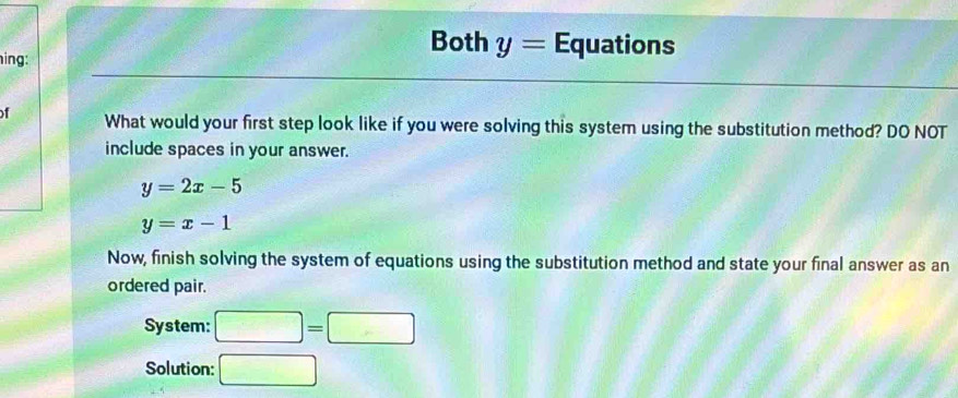 Both y= Equations 
ing: 
f What would your first step look like if you were solving this system using the substitution method? DO NOT 
include spaces in your answer.
y=2x-5
y=x-1
Now, finish solving the system of equations using the substitution method and state your final answer as an 
ordered pair. 
System: □ =□
Solution: □