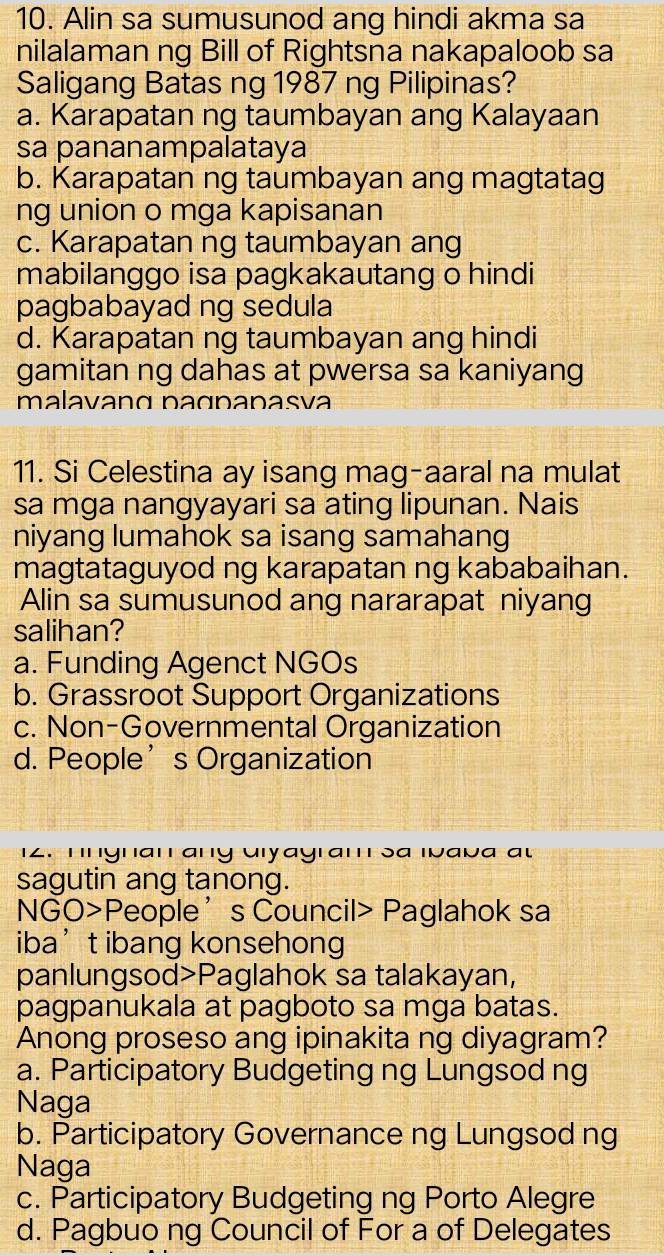 Alin sa sumusunod ang hindi akma sa
nilalaman ng Bill of Rightsna nakapaloob sa
Saligang Batas ng 1987 ng Pilipinas?
a. Karapatan ng taumbayan ang Kalayaan
sa pananampalataya
b. Karapatan ng taumbayan ang magtatag
ng union o mga kapisanan
c. Karapatan ng taumbayan ang
mabilanggo isa pagkakautang o hindi
pagbabayad ng sedula
d. Karapatan ng taumbayan ang hindi
gamitan ng dahas at pwersa sa kaniyang
malavanɑ paɑnanasí
11. Si Celestina ay isang mag-aaral na mulat
sa mga nangyayari sa ating lipunan. Nais
niyang lumahok sa isang samahang
magtataguyod ng karapatan ng kababaihan.
Alin sa sumusunod ang nararapat niyang
salihan?
a. Funding Agenct NGOs
b. Grassroot Support Organizations
c. Non-Governmental Organization
d. People’s Organization
12. Tngnan any Uiyayram sa Ivava au
sagutin ang tanong.
NGO>People’s Council> Paglahok sa
iba’t ibang konsehong
panlungsod>Paglahok sa talakayan,
pagpanukala at pagboto sa mga batas.
Anong proseso ang ipinakita ng diyagram?
a. Participatory Budgeting ng Lungsod ng
Naga
b. Participatory Governance ng Lungsod ng
Naga
c. Participatory Budgeting ng Porto Alegre
d. Pagbuo ng Council of For a of Delegates