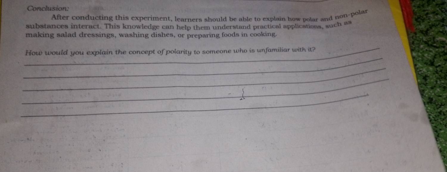 Conclusion: 
After conducting this experiment, learners should be able to explain how polar and non-polar 
substances interact. This knowledge can help them understand practical applications, such as 
making salad dressings, washing dishes, or preparing foods in cooking. 
_ 
_ 
How would you explain the concept of polarity to someone who is unfamiliar with it? 
_ 
_ 
_