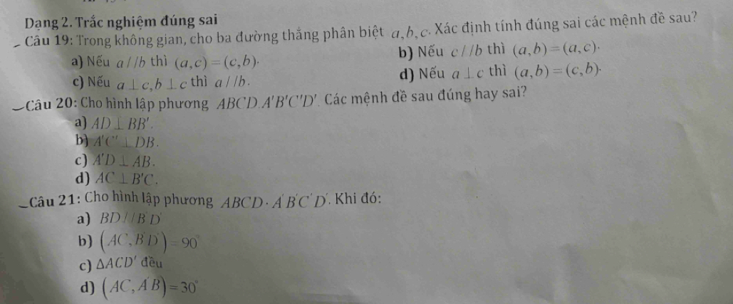 Dạng 2. Trắc nghiệm đúng sai
Câu 19: Trong không gian, cho ba đường thắng phân biệt a, b, c. Xác định tính đúng sai các mệnh đề sau?
a) Nếu a//b thì (a,c)=(c,b). b) Nếu cparallel b thì (a,b)=(a,c).
c) Nếu a⊥ c, b⊥ c thì a//b. d) Nếu a⊥ c thì (a,b)=(c,b). 
* * Câu 20: Cho hình lập phương ABC 'D A'B'C'D' Các mệnh đề sau đúng hay sai?
a) AD⊥ BB'.
b) A'C'⊥ DB.
c) A'D⊥ AB.
d) AC⊥ B'C. 
*Câu 21: Cho hình lập phương ABCD· A'B'C'D' Khi đó:
a) BDparallel B'D'
b) (AC,B'D')=90°
c) △ ACD'deu
d) (AC,A'B)=30°