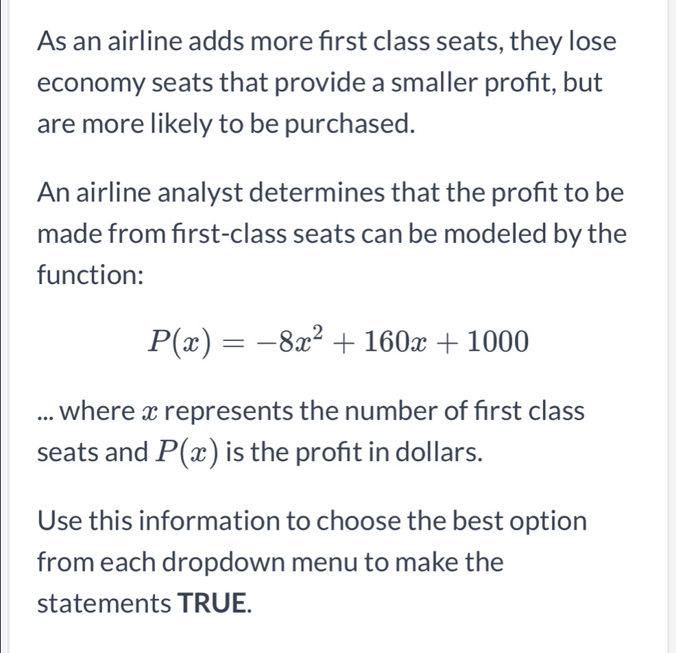 As an airline adds more first class seats, they lose 
economy seats that provide a smaller profit, but 
are more likely to be purchased. 
An airline analyst determines that the proft to be 
made from first-class seats can be modeled by the 
function:
P(x)=-8x^2+160x+1000... where x represents the number of first class 
seats and P(x) is the proft in dollars. 
Use this information to choose the best option 
from each dropdown menu to make the 
statements TRUE.