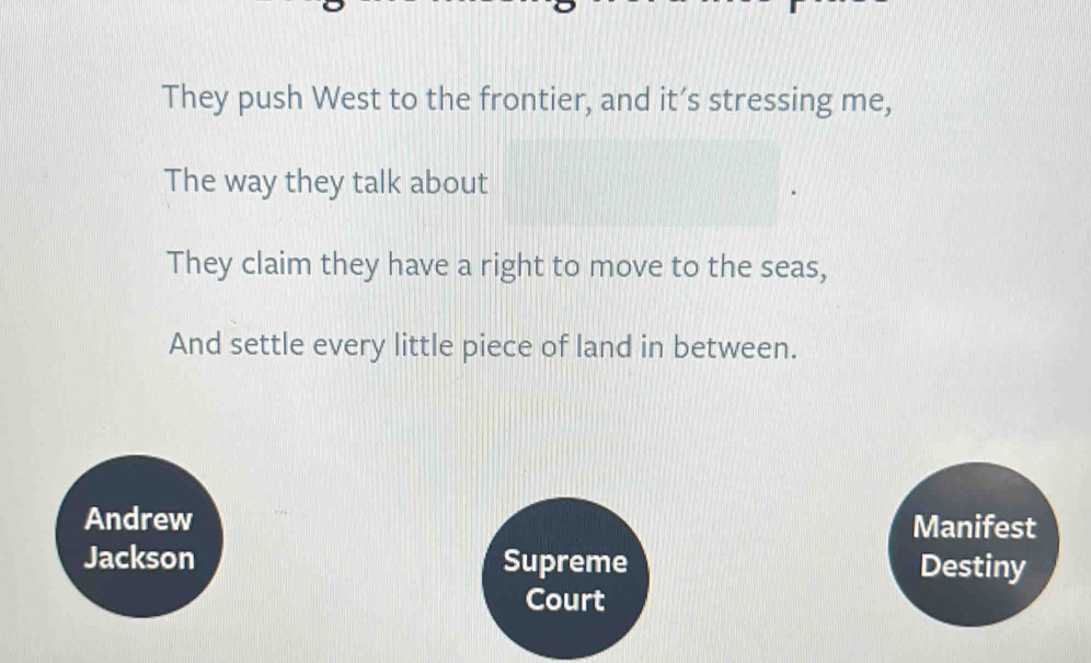 They push West to the frontier, and it’s stressing me,
The way they talk about
They claim they have a right to move to the seas,
And settle every little piece of land in between.
Andrew Manifest
Jackson Supreme Destiny
Court