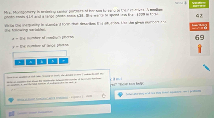 Video ⑥ Questions 
Mrs. Montgomery is ordering senior portraits of her son to send to their relatives. A medium answered 
photo costs $14 and a large photo costs $38. She wants to spend less than $330 in total.
42
Wirite the inequality in standard form that describes this situation. Use the given numbers and SmartScore 
the following variables. out of 100 O
x= the number of medium photos
69
y= the number of large photos 
z 5
Seme is un secattion a Gull Lae. So keep in touch, she decides to send 3 postcards each day. 
srte an epation that shoms the celationslop betamen the cumber of Gays Tarul has been 
en mcation, x, and the total munan of gunkcarts she has sent, y k it out 
yet? These can help:
y=
seme a lmesd futctionr word probems - Ageora 1 Hat Solve one-step and two-step linear equations: word prublems 
Lesson: Desat insqualiõe