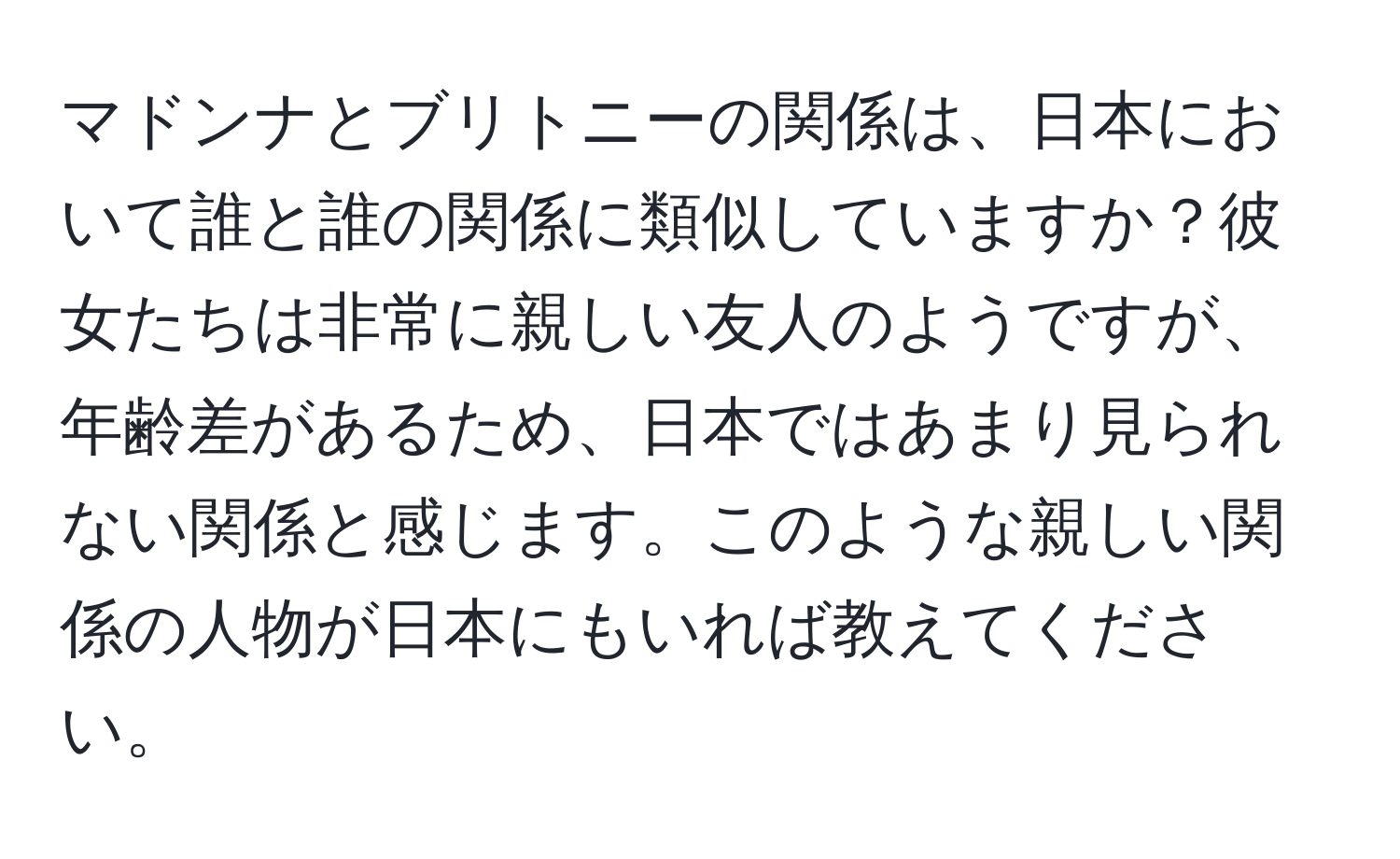 マドンナとブリトニーの関係は、日本において誰と誰の関係に類似していますか？彼女たちは非常に親しい友人のようですが、年齢差があるため、日本ではあまり見られない関係と感じます。このような親しい関係の人物が日本にもいれば教えてください。