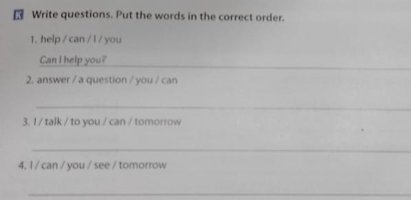 Write questions. Put the words in the correct order. 
1. help / can / l / you 
_ 
Can I help you? 
2. answer / a question / you / can 
_ 
3. I / talk / to you / can / tomorrow 
_ 
4, 1 / can / you / see / tomorrow 
_